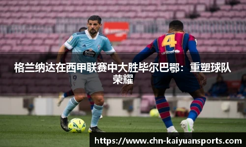 格兰纳达在西甲联赛中大胜毕尔巴鄂：重塑球队荣耀
